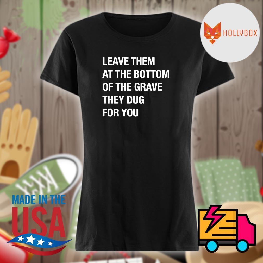 Leave them at the bottom of the grave they dug for you s Ladies t-shirt