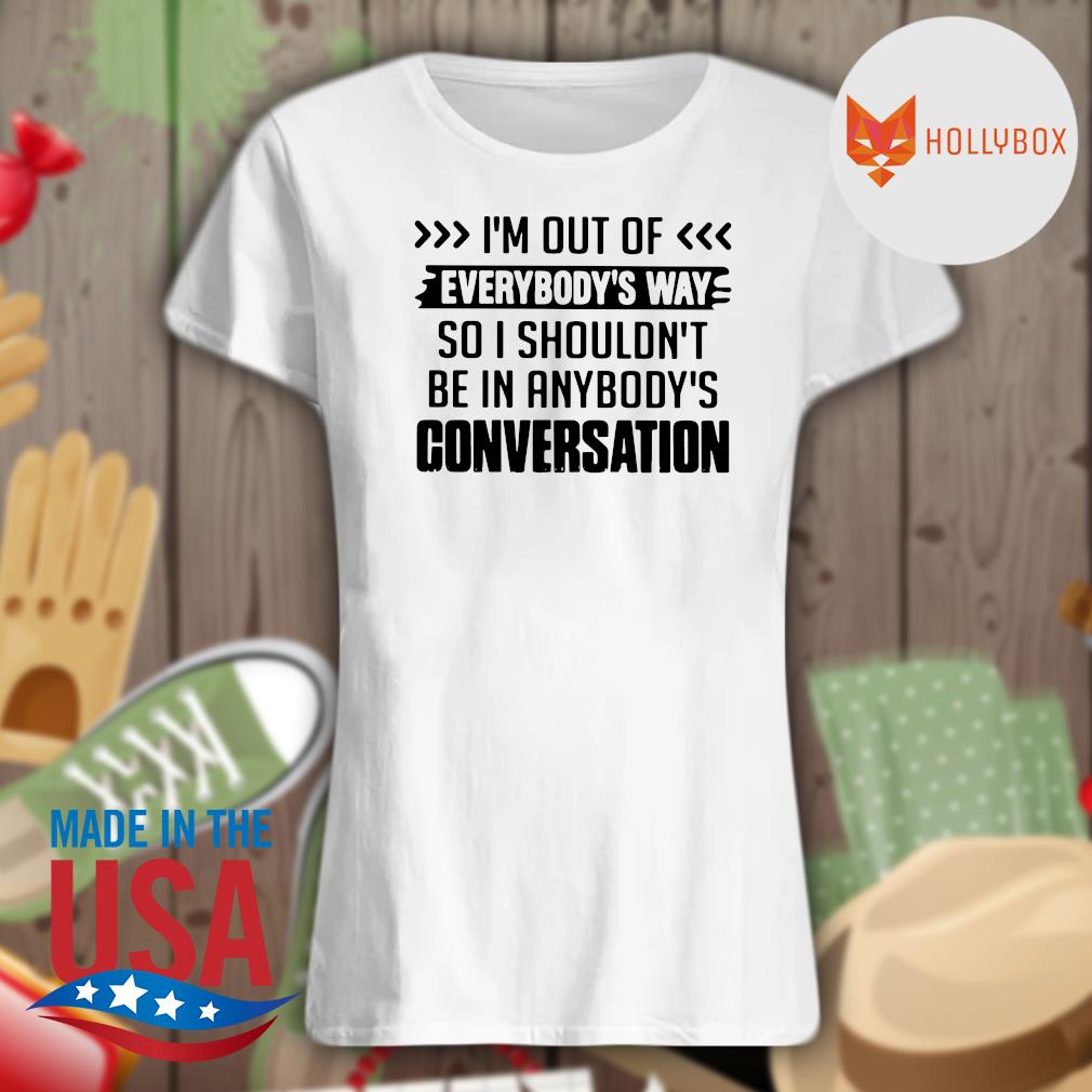 I'm out of everybody's way so I shouldn't be in anybody's conversation s Ladies t-shirt